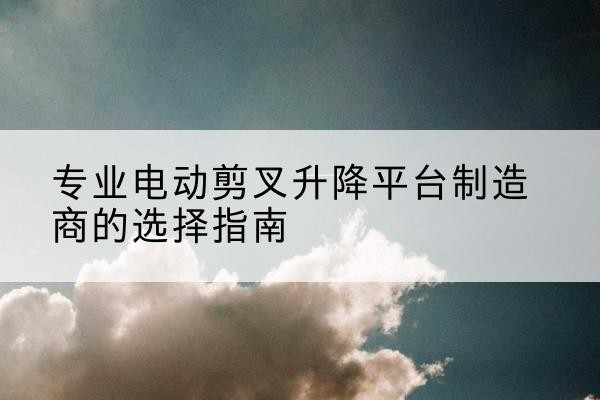资兴电动剪叉升降平台厂家-专业电动剪叉升降平台制造商的选择指南