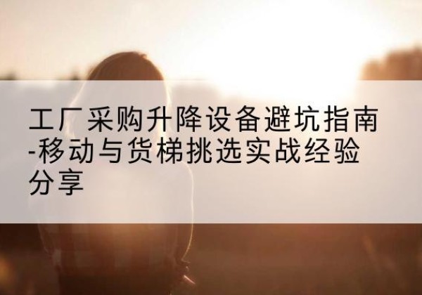 资兴移动式升降机怎么选-工厂采购升降设备避坑指南-移动与货梯挑选实战经验分享