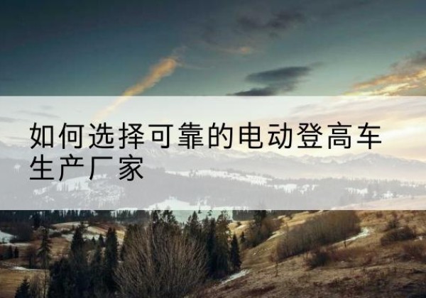 资兴电动登高车厂家-如何选择可靠的电动登高车生产厂家