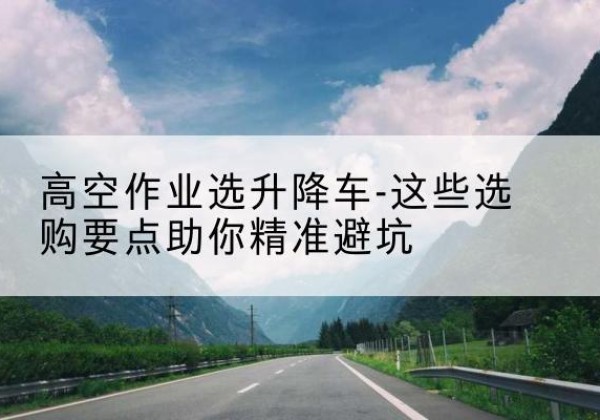 资兴升降车厂家-高空作业选升降车-这些选购要点助你*避坑