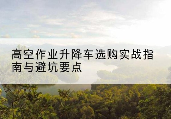 资兴升降车怎么选-高空作业升降车选购实战指南与避坑要点
