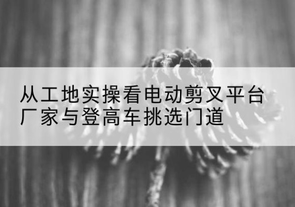 资兴电动剪叉升降平台厂家-从工地实操看电动剪叉平台厂家与登高车挑选门道