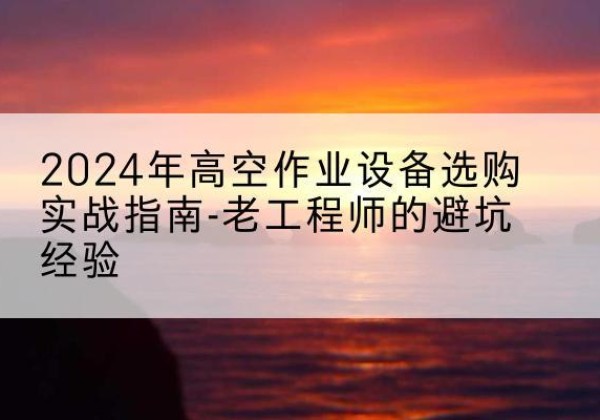 资兴高空作业升降机厂家推荐-2024年高空作业设备选购实战指南-老工程师的避坑经验