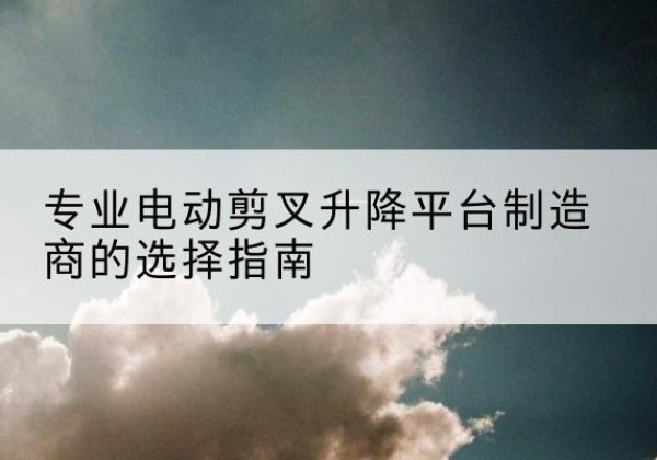 资兴电动剪叉升降平台厂家-专业电动剪叉升降平台制造商的选择指南
